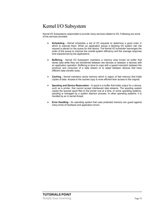 TUTORIALS POINT
Simply Easy Learning Page 73
Kernel I/O Subsystem
Kernel I/O Subsystems responsible to provide many services related to I/O. Following are some
of the services provided.
 Scheduling - Kernel schedules a set of I/O requests to determine a good order in
which to execute them. When an application issues a blocking I/O system call, the
request is placed on the queue for that device. The Kernel I/O scheduler rearranges the
order of the queue to improve the overall system efficiency and the average response
time experienced by the applications.
 Buffering - Kernel I/O Subsystem maintains a memory area known as buffer that
stores data while they are transferred between two devices or between a devices with
an application operation. Buffering is done to cope with a speed mismatch between the
producer and consumer of a data stream or to adapt between devices that have
different data transfer sizes.
 Caching - Kernel maintains cache memory which is region of fast memory that holds
copies of data. Access to the cached copy is more efficient than access to the original.
 Spooling and Device Reservation - A spool is a buffer that holds output for a device,
such as a printer, that cannot accept interleaved data streams. The spooling system
copies the queued spool files to the printer one at a time. In some operating systems,
spooling is managed by a system daemon process. In other operating systems, it is
handled by an in kernel thread.
 Error Handling - An operating system that uses protected memory can guard against
many kinds of hardware and application errors.
 