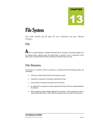 TUTORIALS POINT
Simply Easy Learning Page 75
FileSystem
This section describes file, file types, file access mechanisms and space allocation
techniques.
File
Afile is a named collection of related information that is recorded on secondary storage such
as magnetic disks, magnetic tapes and optical disks. In general, a file is a sequence of bits,
bytes, lines or records whose meaning is defined by the files creator and user.
File Structure
File structure is a structure, which is according to a required format that operating system can
understand.
 A file has a certain defined structure according to its type.
 A text file is a sequence of characters organized into lines.
 A source file is a sequence of procedures and functions.
 An object file is a sequence of bytes organized into blocks that are understandable by
the machine.
 When operating system defines different file structures, it also contains the code to
support these file structure. UNIX, MS-DOS support minimum number of file structure.
CHAPTER
13
 