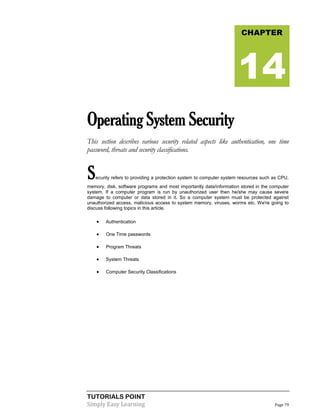 TUTORIALS POINT
Simply Easy Learning Page 79
OperatingSystemSecurity
This section describes various security related aspects like authentication, one time
password, threats and security classifications.
Security refers to providing a protection system to computer system resources such as CPU,
memory, disk, software programs and most importantly data/information stored in the computer
system. If a computer program is run by unauthorized user then he/she may cause severe
damage to computer or data stored in it. So a computer system must be protected against
unauthorized access, malicious access to system memory, viruses, worms etc. We're going to
discuss following topics in this article.
 Authentication
 One Time passwords
 Program Threats
 System Threats
 Computer Security Classifications
CHAPTER
14
 