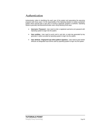 TUTORIALS POINT
Simply Easy Learning Page 80
Authentication
Authentication refers to identifying the each user of the system and associating the executing
programs with those users. It is the responsibility of the Operating System to create a protection
system which ensures that a user who is running a particular program is authentic. Operating
Systems generally identifies/authenticates users using following three ways:
 Username / Password - User need to enter a registered username and password with
Operating system to login into the system.
 User card/key - User need to punch card in card slot, or enter key generated by key
generator in option provided by operating system to login into the system.
 User attribute - fingerprint/ eye retina pattern/ signature - User need to pass his/her
attribute via designated input device used by operating system to login into the system.
 