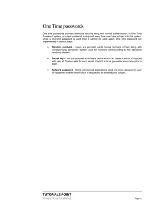 TUTORIALS POINT
Simply Easy Learning Page 81
One Time passwords
One time passwords provides additional security along with normal authentication. In One-Time
Password system, a unique password is required every time user tries to login into the system.
Once a one-time password is used then it cannot be used again. One time password are
implemented in various ways.
 Random numbers - Users are provided cards having numbers printed along with
corresponding alphabets. System asks for numbers corresponding to few alphabets
randomly chosen.
 Secret key - User are provided a hardware device which can create a secret id mapped
with user id. System asks for such secret id which is to be generated every time prior to
login.
 Network password - Some commercial applications send one time password to user
on registered mobile/ email which is required to be entered prior to login.
 