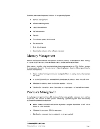 TUTORIALS POINT
Simply Easy Learning Page 2
Following are some of important functions of an operating System.
 Memory Management
 Processor Management
 Device Management
 File Management
 Security
 Control over system performance
 Job accounting
 Error detecting aids
 Coordination between other software and users
Memory Management
Memory management refers to management of Primary Memory or Main Memory. Main memory
is a large array of words or bytes where each word or byte has its own address.
Main memory provides a fast storage that can be access directly by the CPU. So for a program
to be executed, it must in the main memory. Operating System does the following activities for
memory management.
 Keeps tracks of primary memory i.e. what part of it are in use by whom, what part are
not in use.
 In multiprogramming, OS decides which process will get memory when and how much.
 Allocates the memory when the process requests it to do so.
 De-allocates the memory when the process no longer needs it or has been terminated.
Processor Management
In multiprogramming environment, OS decides which process gets the processor when and how
much time. This function is called process scheduling. Operating System does the following
activities for processor management.
 Keeps tracks of processor and status of process. Program responsible for this task is
known as traffic controller.
 Allocates the processor (CPU) to a process.
 De-allocates processor when processor is no longer required.
 
