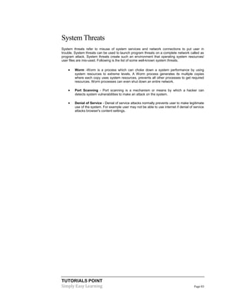 TUTORIALS POINT
Simply Easy Learning Page 83
System Threats
System threats refer to misuse of system services and network connections to put user in
trouble. System threats can be used to launch program threats on a complete network called as
program attack. System threats create such an environment that operating system resources/
user files are mis-used. Following is the list of some well-known system threats.
 Worm -Worm is a process which can choke down a system performance by using
system resources to extreme levels. A Worm process generates its multiple copies
where each copy uses system resources, prevents all other processes to get required
resources. Worm processes can even shut down an entire network.
 Port Scanning - Port scanning is a mechanism or means by which a hacker can
detects system vulnerabilities to make an attack on the system.
 Denial of Service - Denial of service attacks normally prevents user to make legitimate
use of the system. For example user may not be able to use internet if denial of service
attacks browser's content settings.
 