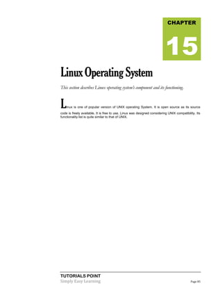 TUTORIALS POINT
Simply Easy Learning Page 85
LinuxOperatingSystem
This section describes Linux operating system’s component and its functioning.
Linux is one of popular version of UNIX operating System. It is open source as its source
code is freely available. It is free to use. Linux was designed considering UNIX compatibility. Its
functionality list is quite similar to that of UNIX.
CHAPTER
15
 