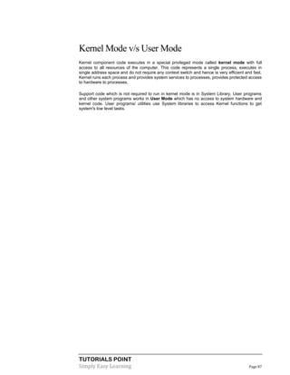 TUTORIALS POINT
Simply Easy Learning Page 87
Kernel Mode v/s User Mode
Kernel component code executes in a special privileged mode called kernel mode with full
access to all resources of the computer. This code represents a single process, executes in
single address space and do not require any context switch and hence is very efficient and fast.
Kernel runs each process and provides system services to processes, provides protected access
to hardware to processes.
Support code which is not required to run in kernel mode is in System Library. User programs
and other system programs works in User Mode which has no access to system hardware and
kernel code. User programs/ utilities use System libraries to access Kernel functions to get
system's low level tasks.
 