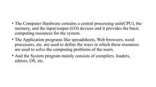 • The Computer Hardware contains a central processing unit(CPU), the
memory, and the input/output (I/O) devices and it provides the basic
computing resources for the system.
• The Application programs like spreadsheets, Web browsers, word
processors, etc. are used to define the ways in which these resources
are used to solve the computing problems of the users.
• And the System program mainly consists of compilers, loaders,
editors, OS, etc.
 