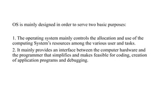 OS is mainly designed in order to serve two basic purposes:
1. The operating system mainly controls the allocation and use of the
computing System’s resources among the various user and tasks.
2. It mainly provides an interface between the computer hardware and
the programmer that simplifies and makes feasible for coding, creation
of application programs and debugging.
 