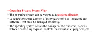 • Operating System: System View
• The operating system can be viewed as a resource allocator .
• A computer system consists of many resources like - hardware and
software - that must be managed efficiently.
• The operating system acts as the manager of the resources, decides
between conflicting requests, controls the execution of programs, etc.
 