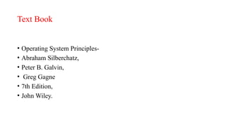 Text Book
• Operating System Principles-
• Abraham Silberchatz,
• Peter B. Galvin,
• Greg Gagne
• 7th Edition,
• John Wiley.
 