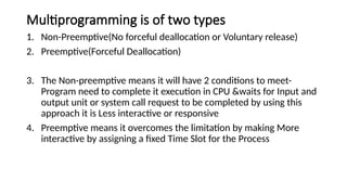 Multiprogramming is of two types
1. Non-Preemptive(No forceful deallocation or Voluntary release)
2. Preemptive(Forceful Deallocation)
3. The Non-preemptive means it will have 2 conditions to meet-
Program need to complete it execution in CPU &waits for Input and
output unit or system call request to be completed by using this
approach it is Less interactive or responsive
4. Preemptive means it overcomes the limitation by making More
interactive by assigning a fixed Time Slot for the Process
 