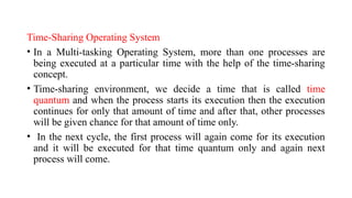 Time-Sharing Operating System
• In a Multi-tasking Operating System, more than one processes are
being executed at a particular time with the help of the time-sharing
concept.
• Time-sharing environment, we decide a time that is called time
quantum and when the process starts its execution then the execution
continues for only that amount of time and after that, other processes
will be given chance for that amount of time only.
• In the next cycle, the first process will again come for its execution
and it will be executed for that time quantum only and again next
process will come.
 