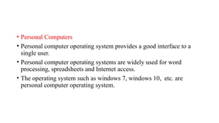 • Personal Computers
• Personal computer operating system provides a good interface to a
single user.
• Personal computer operating systems are widely used for word
processing, spreadsheets and Internet access.
• The operating system such as windows 7, windows 10, etc. are
personal computer operating system.
 