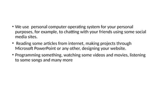 • We use personal computer operating system for your personal
purposes, for example, to chatting with your friends using some social
media sites.
• Reading some articles from internet, making projects through
Microsoft PowerPoint or any other, designing your website.
• Programming something, watching some videos and movies, listening
to some songs and many more
 