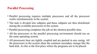 Parallel Processing
• Parallel processing requires multiple processors and all the processor
works simultaneously in the system.
• The task is divided into subparts and these subparts are then distributed
among the available processors in the system.
• Parallel processing completes the job on the shortest possible time.
• All the processors in the parallel processing environment should run on
the same operating system.
• All processors here are tightly coupled and are packed in one casing. All
the processors in the system share the common secondary storage like the
hard disk. As this is the first place where the programs are to be placed.
 