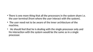 • There is one more thing that all the processors in the system share i.e.
the user terminal (from where the user interact with the system).
• The user need not to be aware of the inner architecture of the
machine.
• He should feel that he is dealing with the single processor only and
his interaction with the system would be the same as in a single
processor.
 