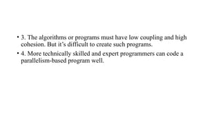 • 3. The algorithms or programs must have low coupling and high
cohesion. But it’s difficult to create such programs.
• 4. More technically skilled and expert programmers can code a
parallelism-based program well.
 