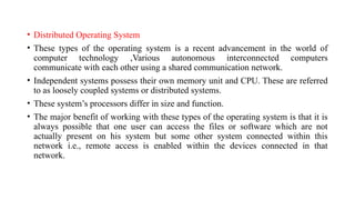 • Distributed Operating System
• These types of the operating system is a recent advancement in the world of
computer technology ,Various autonomous interconnected computers
communicate with each other using a shared communication network.
• Independent systems possess their own memory unit and CPU. These are referred
to as loosely coupled systems or distributed systems.
• These system’s processors differ in size and function.
• The major benefit of working with these types of the operating system is that it is
always possible that one user can access the files or software which are not
actually present on his system but some other system connected within this
network i.e., remote access is enabled within the devices connected in that
network.
 
