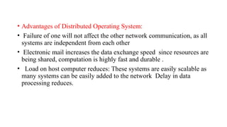 • Advantages of Distributed Operating System:
• Failure of one will not affect the other network communication, as all
systems are independent from each other
• Electronic mail increases the data exchange speed since resources are
being shared, computation is highly fast and durable .
• Load on host computer reduces: These systems are easily scalable as
many systems can be easily added to the network Delay in data
processing reduces.
 