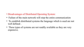• Disadvantages of Distributed Operating System:
• Failure of the main network will stop the entire communication
• To establish distributed systems the language which is used are not
well defined .
• These types of systems are not readily available as they are very
expensive.
 