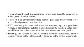 • It is developed for real-time applications where data should be processed in
a fixed, small duration of time.
• It is used in an environment where multiple processes are supposed to be
accepted and processed in a short time.
• RTOS requires quick input and immediate response, e.g., in a petroleum
refinery, if the temperate gets too high and crosses the threshold value, there
should be an immediate response to this situation to avoid the explosion.
• Similarly, this system is used to control scientific instruments, missile
launch systems, traffic lights control systems, air traffic control systems, etc.
 