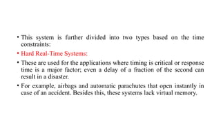 • This system is further divided into two types based on the time
constraints:
• Hard Real-Time Systems:
• These are used for the applications where timing is critical or response
time is a major factor; even a delay of a fraction of the second can
result in a disaster.
• For example, airbags and automatic parachutes that open instantly in
case of an accident. Besides this, these systems lack virtual memory.
 