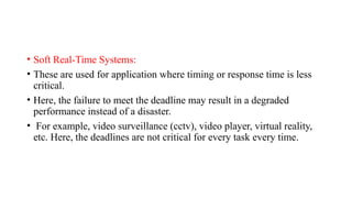 • Soft Real-Time Systems:
• These are used for application where timing or response time is less
critical.
• Here, the failure to meet the deadline may result in a degraded
performance instead of a disaster.
• For example, video surveillance (cctv), video player, virtual reality,
etc. Here, the deadlines are not critical for every task every time.
 