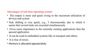 Advantages of real-time operating system:
• The output is more and quick owing to the maximum utilization of
devices and system
• Task shifting is very quick, e.g., 3 microseconds, due to which it
seems that several tasks are executed simultaneously
• Gives more importance to the currently running applications than the
queued application
• It can be used in embedded systems like in transport and others.
• It is free of errors.
• Memory is allocated appropriately.
 