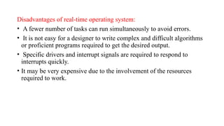 Disadvantages of real-time operating system:
• A fewer number of tasks can run simultaneously to avoid errors.
• It is not easy for a designer to write complex and difficult algorithms
or proficient programs required to get the desired output.
• Specific drivers and interrupt signals are required to respond to
interrupts quickly.
• It may be very expensive due to the involvement of the resources
required to work.
 