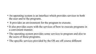• An operating system is an interface which provides services to both
the user and to the programs.
• It provides an environment for the program to execute.
• It also provides users with the services of how to execute programs in
a convenient manner.
• The operating system provides some services to program and also to
the users of those programs.
• The specific services provided by the OS are off course different
 