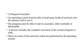 • 1) Program Execution
• An operating system must be able to load many kinds of activities into
the memory and to run it.
• The program must be able to end its execution, either normally or
abnormally.
• A process includes the complete execution of the written program or
code.
• There are some of the activities which are performed by the operating
system:
 