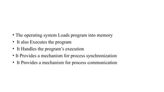 • The operating system Loads program into memory
• It also Executes the program
• It Handles the program’s execution
• It Provides a mechanism for process synchronization
• It Provides a mechanism for process communication
 