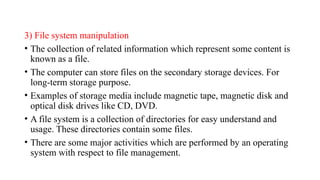 3) File system manipulation
• The collection of related information which represent some content is
known as a file.
• The computer can store files on the secondary storage devices. For
long-term storage purpose.
• Examples of storage media include magnetic tape, magnetic disk and
optical disk drives like CD, DVD.
• A file system is a collection of directories for easy understand and
usage. These directories contain some files.
• There are some major activities which are performed by an operating
system with respect to file management.
 