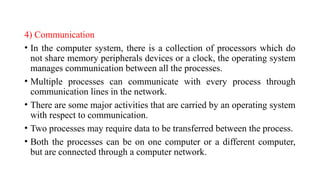 4) Communication
• In the computer system, there is a collection of processors which do
not share memory peripherals devices or a clock, the operating system
manages communication between all the processes.
• Multiple processes can communicate with every process through
communication lines in the network.
• There are some major activities that are carried by an operating system
with respect to communication.
• Two processes may require data to be transferred between the process.
• Both the processes can be on one computer or a different computer,
but are connected through a computer network.
 