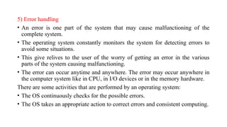 5) Error handling
• An error is one part of the system that may cause malfunctioning of the
complete system.
• The operating system constantly monitors the system for detecting errors to
avoid some situations.
• This give relives to the user of the worry of getting an error in the various
parts of the system causing malfunctioning.
• The error can occur anytime and anywhere. The error may occur anywhere in
the computer system like in CPU, in I/O devices or in the memory hardware.
There are some activities that are performed by an operating system:
• The OS continuously checks for the possible errors.
• The OS takes an appropriate action to correct errors and consistent computing.
 