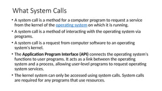 What System Calls
• A system call is a method for a computer program to request a service
from the kernel of the operating system on which it is running.
• A system call is a method of interacting with the operating system via
programs.
• A system call is a request from computer software to an operating
system's kernel.
• The Application Program Interface (API) connects the operating system's
functions to user programs. It acts as a link between the operating
system and a process, allowing user-level programs to request operating
system services.
• The kernel system can only be accessed using system calls. System calls
are required for any programs that use resources.
 