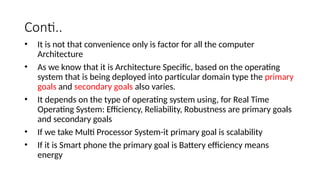 Conti..
• It is not that convenience only is factor for all the computer
Architecture
• As we know that it is Architecture Specific, based on the operating
system that is being deployed into particular domain type the primary
goals and secondary goals also varies.
• It depends on the type of operating system using, for Real Time
Operating System: Efficiency, Reliability, Robustness are primary goals
and secondary goals
• If we take Multi Processor System-it primary goal is scalability
• If it is Smart phone the primary goal is Battery efficiency means
energy
 