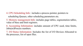 4. CPU-Scheduling Info : includes a process pointer, pointers to
scheduling Queues, other scheduling parameters etc.
5. Memory management Info: includes page tables, segmentation tables,
value of base and limit registers.
6. Accounting Information: includes amount of CPU used, time limits,
Jobs(or)Process numbers.
7. I/O Status Information: Includes the list of I/O Devices Allocated to
the processes, list of open files.
 