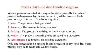 Process States and state transition diagrams
When a process executed, it changes the state, generally the state of
process is determined by the current activity of the process. Each
process may be in one of the following states:
1. New : The process is being created.
2. Running : The process is being executed.
3. Waiting : The process is waiting for some event to occur.
4. Ready : The process is waiting to be assigned to a processor.
5. Terminated : The Process has finished execution.
Only one process can be running in any processor at any time, But many
process may be in ready and waiting states.
 