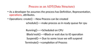 Process as an ADT(Data Structure)
• As a developer he assumes the process has Definition, Representation,
operations, attributes.
• Operations: create() ---New Process can be created
schedule()----make process as in ready queue for cpu
Running()---->Scheduled on CPU
Block/wait()--->Block or wait due to IO operation
Suspend()--> Due to some issue we will suspend
Terminate()-->completion of Process
 