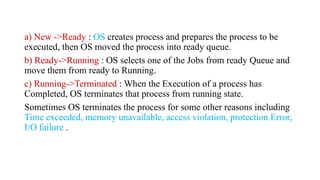 a) New ->Ready : OS creates process and prepares the process to be
executed, then OS moved the process into ready queue.
b) Ready->Running : OS selects one of the Jobs from ready Queue and
move them from ready to Running.
c) Running->Terminated : When the Execution of a process has
Completed, OS terminates that process from running state.
Sometimes OS terminates the process for some other reasons including
Time exceeded, memory unavailable, access violation, protection Error,
I/O failure .
 