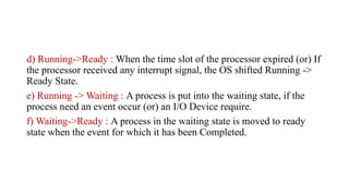 d) Running->Ready : When the time slot of the processor expired (or) If
the processor received any interrupt signal, the OS shifted Running ->
Ready State.
e) Running -> Waiting : A process is put into the waiting state, if the
process need an event occur (or) an I/O Device require.
f) Waiting->Ready : A process in the waiting state is moved to ready
state when the event for which it has been Completed.
 