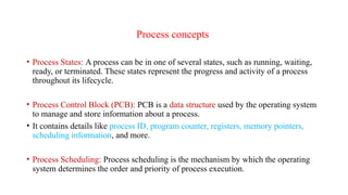 Process concepts
• Process States: A process can be in one of several states, such as running, waiting,
ready, or terminated. These states represent the progress and activity of a process
throughout its lifecycle.
• Process Control Block (PCB): PCB is a data structure used by the operating system
to manage and store information about a process.
• It contains details like process ID, program counter, registers, memory pointers,
scheduling information, and more.
• Process Scheduling: Process scheduling is the mechanism by which the operating
system determines the order and priority of process execution.
 