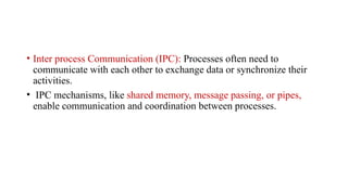 • Inter process Communication (IPC): Processes often need to
communicate with each other to exchange data or synchronize their
activities.
• IPC mechanisms, like shared memory, message passing, or pipes,
enable communication and coordination between processes.
 