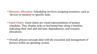 • Resource Allocation: Scheduling involves assigning resources, such as
devices or memory to specific tasks.
• Gantt Charts: Gantt charts are visual representations of project
schedules. They display tasks as horizontal bars along a timeline,
indicating their start and end time, dependencies, and resource
allocations.
• Overall, process concepts deal with the execution and management of
process within an operating system.
 