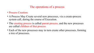 The operations of a process
• Process Creation:
• A Process May Create several new processes, via a create-process
system call, during the course of Execution.
• The creating process is called parent process, and the new processes
are called children of that process
• Each of the new processes may in turn create other processes, forming
a tree of processes.
 