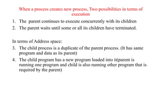 When a process creates new process, Two possibilities in terms of
execution
1. The parent continues to execute concurrently with its children
2. The parent waits until some or all its children have terminated.
In terms of Address space:
3. The child process is a duplicate of the parent process. (It has same
program and data as its parent)
4. The child program has a new program loaded into it(parent is
running one program and child is also running other program that is
required by the parent)
 