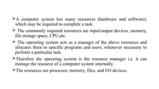 A computer system has many resources (hardware and software),
which may be required to complete a task.
 The commonly required resources are input/output devices, memory,
file storage space, CPU,etc.
 The operating system acts as a manager of the above resources and
allocates them to specific programs and users, whenever necessary to
perform a particular task.
Therefore the operating system is the resource manager i.e. it can
manage the resource of a computer system internally.
The resources are processor, memory, files, and I/O devices.
 