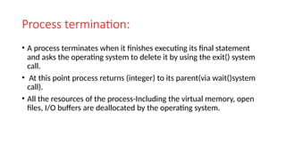 Process termination:
• A process terminates when it finishes executing its final statement
and asks the operating system to delete it by using the exit() system
call.
• At this point process returns (integer) to its parent(via wait()system
call).
• All the resources of the process-Including the virtual memory, open
files, I/O buffers are deallocated by the operating system.
 