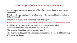 Other ways situations of Process termination
• A process can cause the termination of the other process via on an appropriate
system call
• Usually such type a call can be invoked only by the parent of the process that is
to be terminated.
• Otherwise users could arbitrarily kill each other’s job
• Parent may terminate its child process while it is in execution for various reasons
• Child has exceed its usage for the some of the resources that it has
allocated(parent must have mechanism to find it out)
• The task asked to children its no longer required
• The parent is exiting, and the operating system doesnot allow a child to continue
if it parent terminates.
 