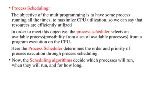 • Process Scheduling:
The objective of the multiprogramming is to have some process
running all the times, to maximize CPU utilization. so we can say that
resources are efficiently utilized
In order to meet this objective, the process scheduler selects an
available process(possibility from a set of available processes) from a
program execution on the CPU.
Here the Process Scheduler determines the order and priority of
process execution through process scheduling.
• Now, the Scheduling algorithms decide which processes will run,
when they will run, and for how long.
 